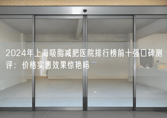 2024年上海吸脂减肥医院排行榜前十强口碑测评：价格实惠效果惊艳吗
